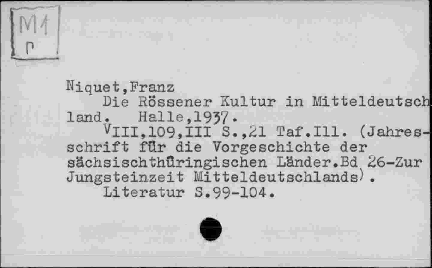 ﻿мї|
р ,
Niquet»Franz
Die Rössener Kultur in MitteldeutscJ land. Halle,I957.
VllI,109,III S.,21 Taf.111. (Jahres' schrift für die Vorgeschichte der sächsischthüringischen Länder.Bd 26-Zur Jungsteinzeit Mitteldeutschlands).
Literatur S.99-104.